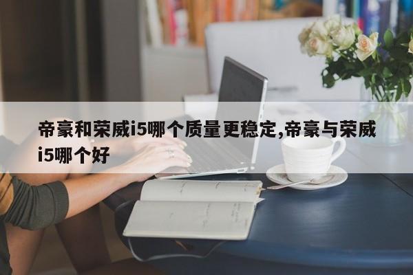 帝豪和荣威i5哪个质量更稳定,帝豪与荣威i5哪个好