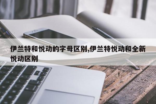 伊兰特和悦动的字母区别,伊兰特悦动和全新悦动区别