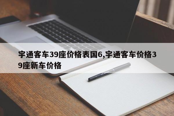 宇通客车39座价格表国6,宇通客车价格39座新车价格