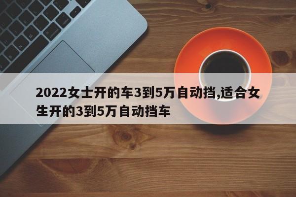 2022女士开的车3到5万自动挡,适合女生开的3到5万自动挡车