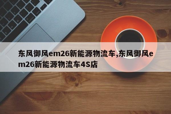 东风御风em26新能源物流车,东风御风em26新能源物流车4S店