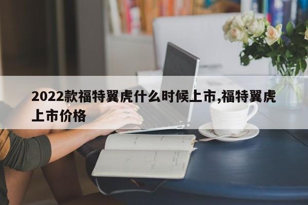 2022款福特翼虎什么时候上市,福特翼虎上市价格