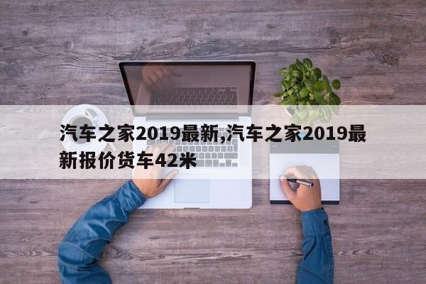 汽车之家2019最新,汽车之家2019最新报价货车42米